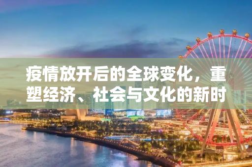 疫情放开后的全球变化，重塑经济、社会与文化的新时代,疫情放开后的全球变化