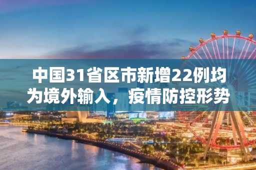 中国31省区市新增22例均为境外输入，疫情防控形势依然严峻,31省区市新增22例均为境外输入