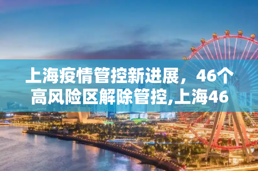上海疫情管控新进展，46个高风险区解除管控,上海46个高风险区解除管控