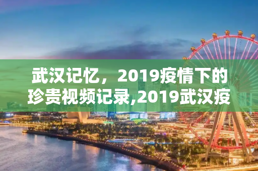 武汉记忆，2019疫情下的珍贵视频记录,2019武汉疫情珍贵视频记录