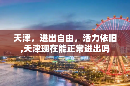 天津，进出自由，活力依旧,天津现在能正常进出吗