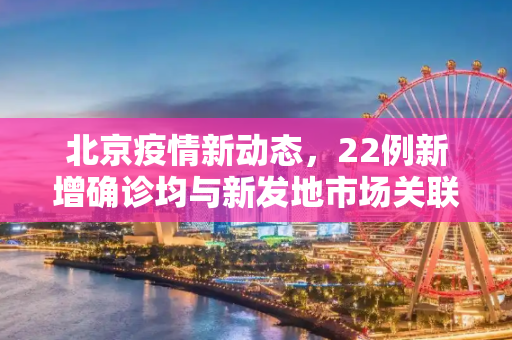 北京疫情新动态，22例新增确诊均与新发地市场关联,北京新增22例确诊均与新发地有关