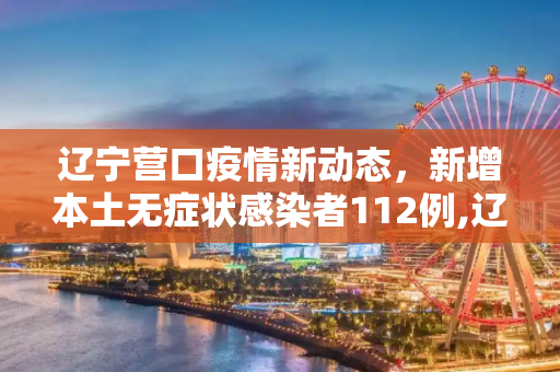 辽宁营口疫情新动态，新增本土无症状感染者112例,辽宁营口增本土无症状112例