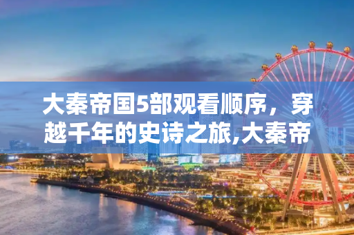 大秦帝国5部观看顺序，穿越千年的史诗之旅,大秦帝国5部观看顺序
