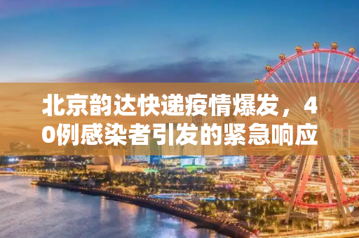 北京韵达快递疫情爆发，40例感染者引发的紧急响应与反思,北京40例感染者多人为韵达快递员工