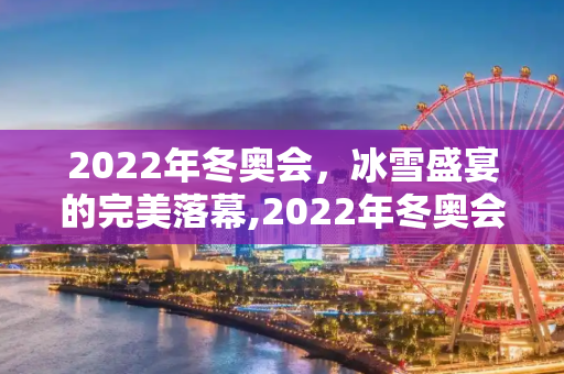 2022年冬奥会，冰雪盛宴的完美落幕,2022年冬奥会什么时候结束
