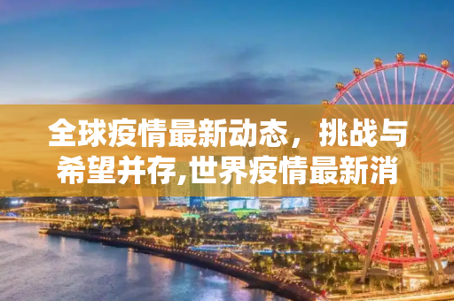 全球疫情最新动态，挑战与希望并存,世界疫情最新消息全球