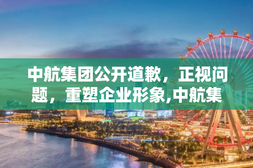 中航集团公开道歉，正视问题，重塑企业形象,中航集团道歉