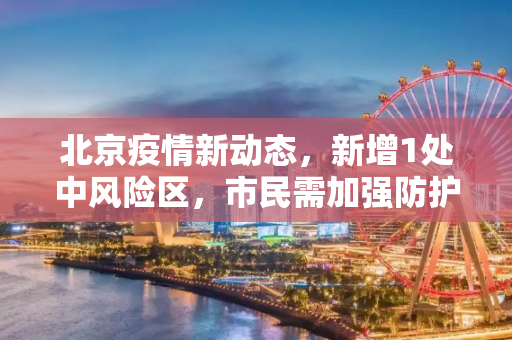 北京疫情新动态，新增1处中风险区，市民需加强防护,北京新增1处中风险区