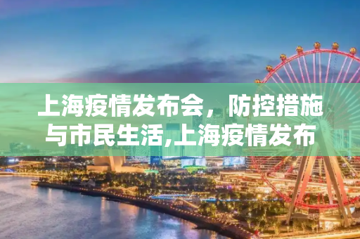 上海疫情发布会，防控措施与市民生活,上海疫情发布会