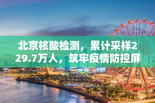 北京核酸检测，累计采样229.7万人，筑牢疫情防控屏障,北京核酸检测累计采样229.7万人