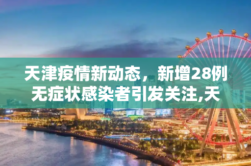 天津疫情新动态，新增28例无症状感染者引发关注,天津新增28例无症状感染者