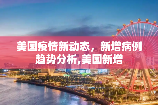 美国疫情新动态，新增病例趋势分析,美国新增