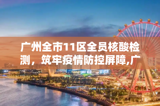 广州全市11区全员核酸检测，筑牢疫情防控屏障,广州全市11区已启动全员核酸检测