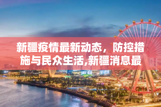 新疆疫情最新动态，防控措施与民众生活,新疆消息最新疫情