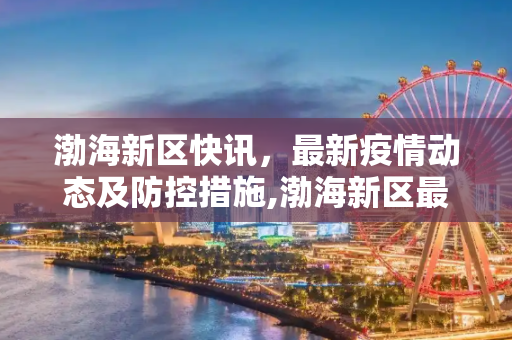 渤海新区快讯，最新疫情动态及防控措施,渤海新区最新疫情:渤海新区快讯