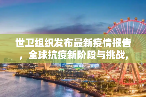 世卫组织发布最新疫情报告，全球抗疫新阶段与挑战,世卫组织发布疫情报告