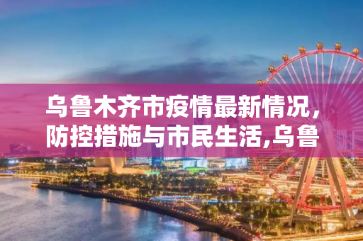 乌鲁木齐市疫情最新情况，防控措施与市民生活,乌鲁木齐市疫情最新情况