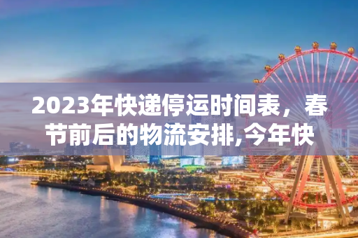 2023年快递停运时间表，春节前后的物流安排,今年快递什么时候停