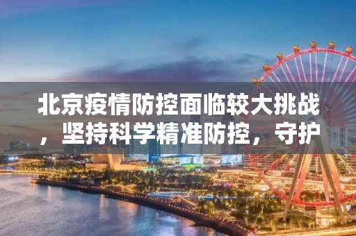 北京疫情防控面临较大挑战，坚持科学精准防控，守护人民健康,北京疫情防控面临较大挑战