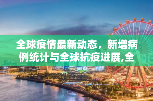 全球疫情最新动态，新增病例统计与全球抗疫进展,全球疫情增加最新情况:全球疫情最新新增统计