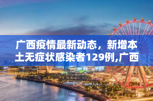 广西疫情最新动态，新增本土无症状感染者129例,广西新增本土无症状129例