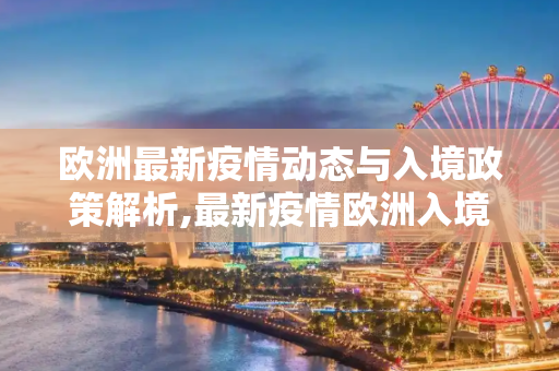欧洲最新疫情动态与入境政策解析,最新疫情欧洲入境