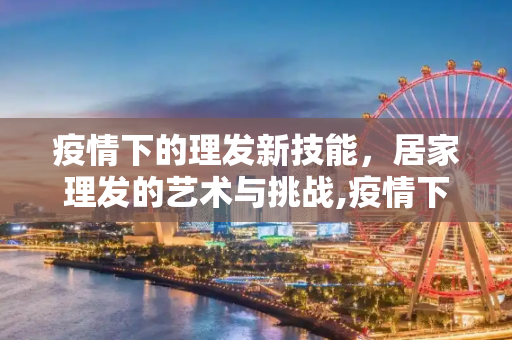 疫情下的理发新技能，居家理发的艺术与挑战,疫情下的理发新技能