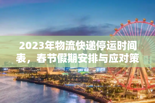 2023年物流快递停运时间表，春节假期安排与应对策略,2023年物流快递停运时间表