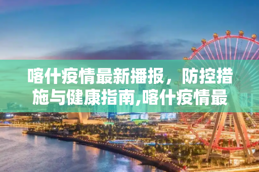 喀什疫情最新播报，防控措施与健康指南,喀什疫情最新播报