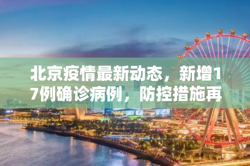 北京疫情最新动态，新增17例确诊病例，防控措施再升级,北京新增17例确诊