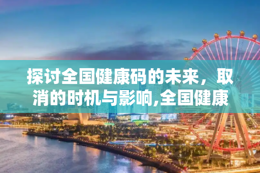 探讨全国健康码的未来，取消的时机与影响,全国健康码什么时候取消