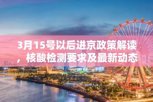 3月15号以后进京政策解读，核酸检测要求及最新动态,3月15号以后进京还需要核酸吗?