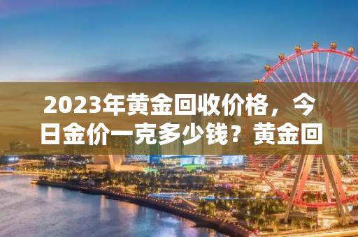 2023年黄金回收价格，今日金价一克多少钱？黄金回收一克多少钱2023今日价