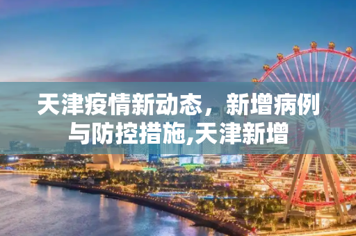 天津疫情新动态，新增病例与防控措施,天津新增