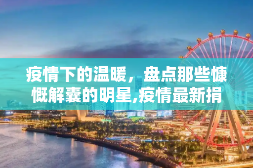 疫情下的温暖，盘点那些慷慨解囊的明星,疫情最新捐款明星有哪些