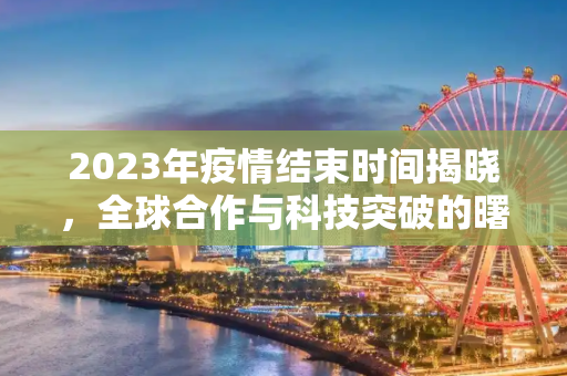 2023年疫情结束时间揭晓，全球合作与科技突破的曙光,2023年疫情结束时间揭晓