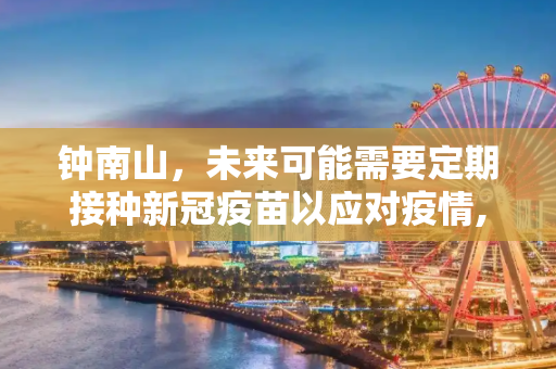 钟南山，未来可能需要定期接种新冠疫苗以应对疫情,钟南山说未来可能要定期打新冠疫苗