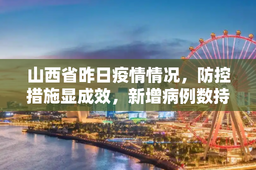 山西省昨日疫情情况，防控措施显成效，新增病例数持续下降,山西省昨日疫情情况