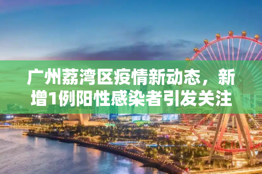 广州荔湾区疫情新动态，新增1例阳性感染者引发关注,广州荔湾区新增1例阳性感染者