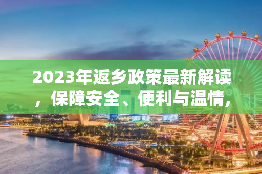 2023年返乡政策最新解读，保障安全、便利与温情,返乡政策最新