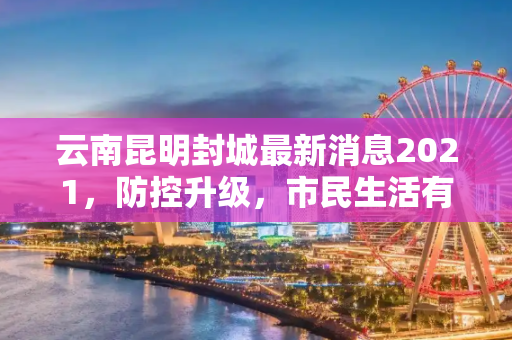 云南昆明封城最新消息2021，防控升级，市民生活有序进行,云南昆明封城最新消息2021
