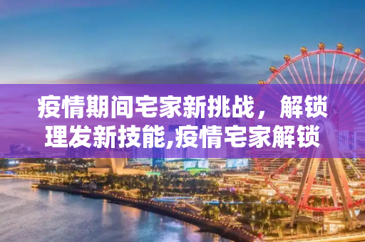 疫情期间宅家新挑战，解锁理发新技能,疫情宅家解锁理发新技能