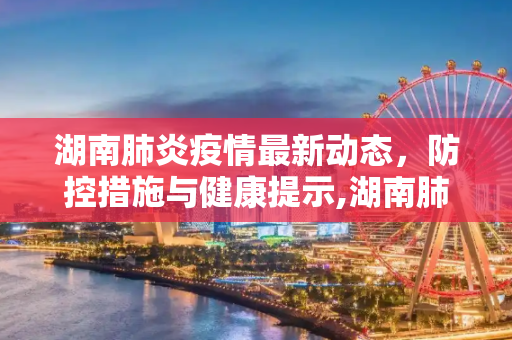 湖南肺炎疫情最新动态，防控措施与健康提示,湖南肺炎最新消息