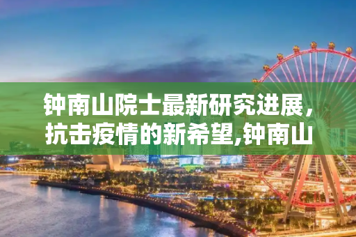 钟南山院士最新研究进展，抗击疫情的新希望,钟南山南最新消息