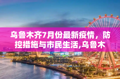 乌鲁木齐7月份最新疫情，防控措施与市民生活,乌鲁木齐最新疫情7月份