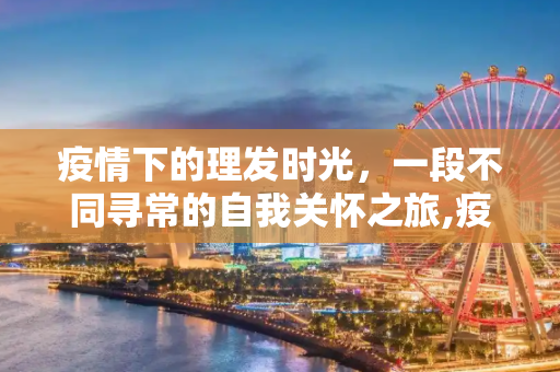 疫情下的理发时光，一段不同寻常的自我关怀之旅,疫情下的理发时光