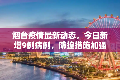 烟台疫情最新动态，今日新增9例病例，防控措施加强,烟台疫情最新消息今天又增加9人