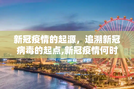 新冠疫情的起源，追溯新冠病毒的起点,新冠疫情何时开始