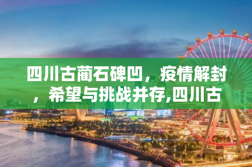 四川古蔺石碑凹，疫情解封，希望与挑战并存,四川古蔺石碑凹疫情解封